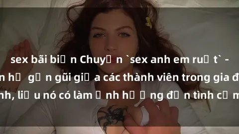 sex bãi biển Chuyện `sex anh em ruột` - Đề cập đến quan hệ gần gũi giữa các thành viên trong gia đình, liệu nó có làm ảnh hưởng đến tình cảm gia đình hay không?