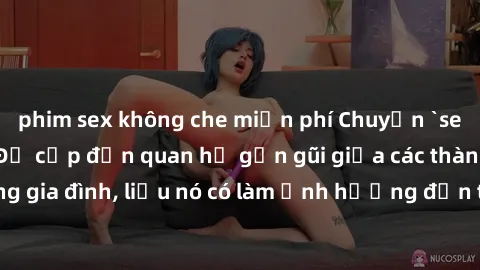 phim sex không che miễn phí Chuyện `sex anh em ruột` - Đề cập đến quan hệ gần gũi giữa các thành viên trong gia đình, liệu nó có làm ảnh hưởng đến tình cảm gia đình hay không?