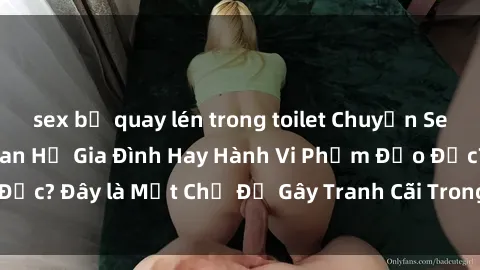 sex bị quay lén trong toilet Chuyện Sex Ông Cháu: Mối Quan Hệ Gia Đình Hay Hành Vi Phạm Đạo Đức? Đây là Một Chủ Đề Gây Tranh Cãi Trong Xã Hội Hiện Nay.