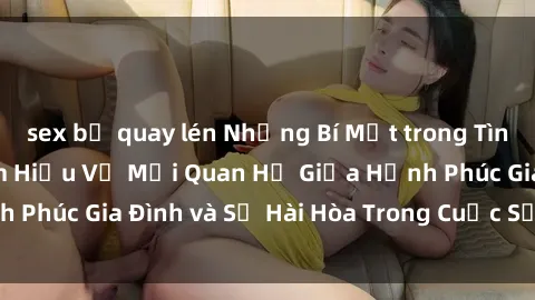 sex bị quay lén Những Bí Mật trong Tình Dục Gia Đình: Tìm Hiểu Về Mối Quan Hệ Giữa Hạnh Phúc Gia Đình và Sự Hài Hòa Trong Cuộc Sống Tình Dục