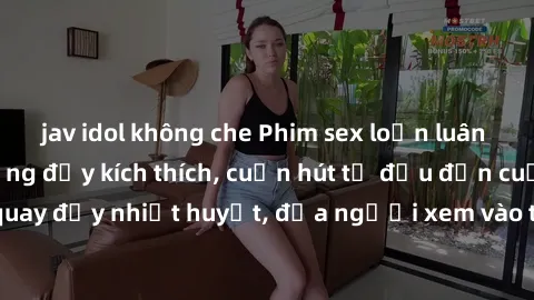 jav idol không che Phim sex loạn luân Nhật Bản: Hành động đầy kích thích, cuốn hút từ đầu đến cuối. Những cảnh quay đầy nhiệt huyết, đưa người xem vào thế giới độc đáo của tình thân. Đừng bỏ lỡ!
