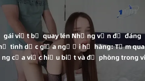 gái việt bị quay lén Những vấn đề đáng quan tâm về quan hệ tình dục giữa người họ hàng: Tầm quan trọng của việc hiểu biết và đề phòng trong việc tiếp xúc trong gia đình.