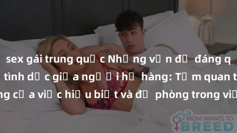sex gái trung quốc Những vấn đề đáng quan tâm về quan hệ tình dục giữa người họ hàng: Tầm quan trọng của việc hiểu biết và đề phòng trong việc tiếp xúc trong gia đình.