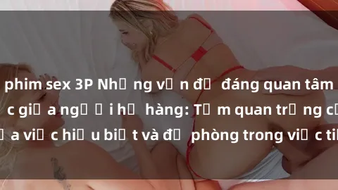 phim sex 3P Những vấn đề đáng quan tâm về quan hệ tình dục giữa người họ hàng: Tầm quan trọng của việc hiểu biết và đề phòng trong việc tiếp xúc trong gia đình.
