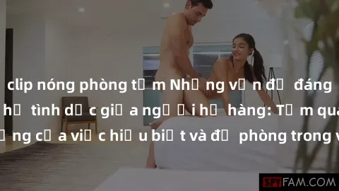 clip nóng phòng tắm Những vấn đề đáng quan tâm về quan hệ tình dục giữa người họ hàng: Tầm quan trọng của việc hiểu biết và đề phòng trong việc tiếp xúc trong gia đình.