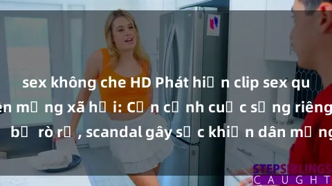sex không che HD Phát hiện clip sex quay lén hot nhất trên mạng xã hội: Cận cảnh cuộc sống riêng tư bị rò rỉ, scandal gây sốc khiến dân mạng không khỏi bàng hoàng