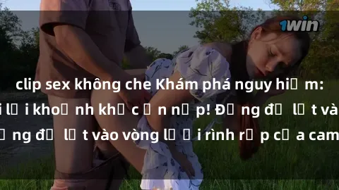 clip sex không che Khám phá nguy hiểm: sex camera ẩn ghi lại khoảnh khắc ẩn nấp! Đừng để lọt vào vòng lưới rình rập của camera ẩn!