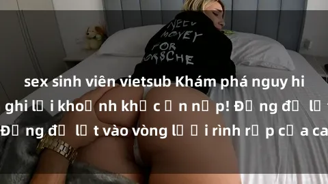 sex sinh viên vietsub Khám phá nguy hiểm: sex camera ẩn ghi lại khoảnh khắc ẩn nấp! Đừng để lọt vào vòng lưới rình rập của camera ẩn!