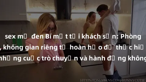 sex mỹ đen Bí mật tại khách sạn: Phòng quay lén khép kín, không gian riêng tư hoàn hảo để thực hiện những cuộc trò chuyện và hành động không bị người khác phát hiện.