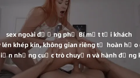 sex ngoài đường phố Bí mật tại khách sạn: Phòng quay lén khép kín, không gian riêng tư hoàn hảo để thực hiện những cuộc trò chuyện và hành động không bị người khác phát hiện.