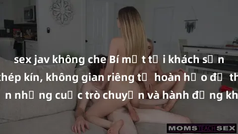 sex jav không che Bí mật tại khách sạn: Phòng quay lén khép kín, không gian riêng tư hoàn hảo để thực hiện những cuộc trò chuyện và hành động không bị người khác phát hiện.