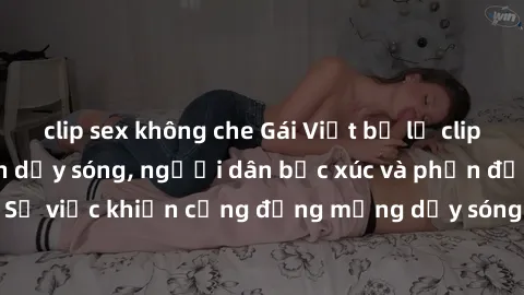 clip sex không che Gái Việt bị lộ clip sex khiến dư luận dậy sóng, người dân bức xúc và phản đối gay gắt. Sự việc khiến cộng đồng mạng dậy sóng và yêu cầu xử lý nghiêm ngặt.