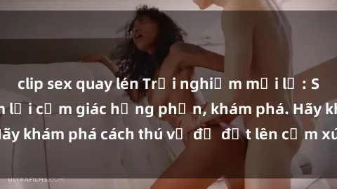 clip sex quay lén Trải nghiệm mới lạ: Sex trong xe hơi đem lại cảm giác hưng phấn, khám phá. Hãy khám phá cách thú vị để đốt lên cảm xúc trong cuộc tình!