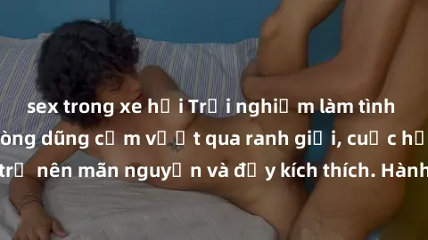 sex trong xe hơi Trải nghiệm làm tình ngoài đường: Khi lòng dũng cảm vượt qua ranh giới, cuộc hẹn nơi công cộng trở nên mãn nguyện và đầy kích thích. Hành vi nguy hiểm, nhưng cũng tạo nên cảm giác mới