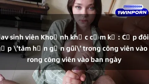 jav sinh viên Khoảnh khắc cấm kỵ: Cặp đôi bị bắt gặp 'tâm hồn gần gũi' trong công viên vào ban ngày
