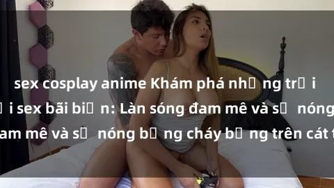 sex cosplay anime Khám phá những trải nghiệm độc đáo tại sex bãi biển: Làn sóng đam mê và sự nóng bỏng cháy bỏng trên cát trắng