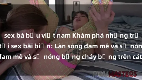 sex bà bầu việt nam Khám phá những trải nghiệm độc đáo tại sex bãi biển: Làn sóng đam mê và sự nóng bỏng cháy bỏng trên cát trắng