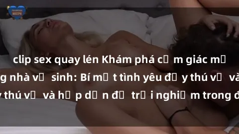 clip sex quay lén Khám phá cảm giác mới mẻ với sex trong nhà vệ sinh: Bí mật tình yêu đầy thú vị và hấp dẫn để trải nghiệm trong đêm hôm nay!