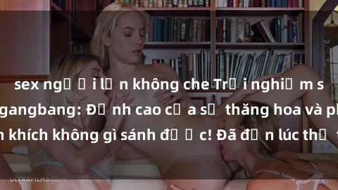 sex người lớn không che Trải nghiệm sự mới lạ với sex gangbang: Đỉnh cao của sự thăng hoa và phấn khích không gì sánh được! Đã đến lúc thử thách giới hạn của bạn!