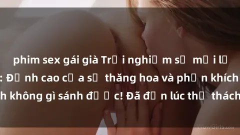 phim sex gái già Trải nghiệm sự mới lạ với sex gangbang: Đỉnh cao của sự thăng hoa và phấn khích không gì sánh được! Đã đến lúc thử thách giới hạn của bạn!