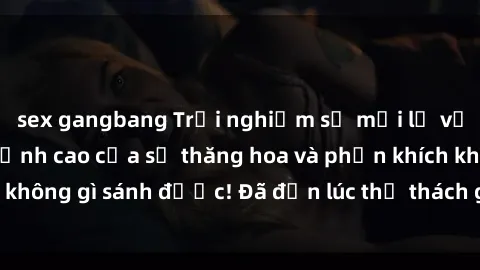 sex gangbang Trải nghiệm sự mới lạ với sex gangbang: Đỉnh cao của sự thăng hoa và phấn khích không gì sánh được! Đã đến lúc thử thách giới hạn của bạn!