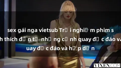 sex gái nga vietsub Trải nghiệm phim sex : Sự kích thích đến từ những cảnh quay độc đáo và hấp dẫn