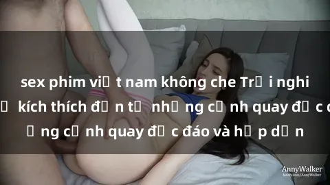 sex phim việt nam không che Trải nghiệm phim sex : Sự kích thích đến từ những cảnh quay độc đáo và hấp dẫn