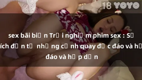 sex bãi biển Trải nghiệm phim sex : Sự kích thích đến từ những cảnh quay độc đáo và hấp dẫn
