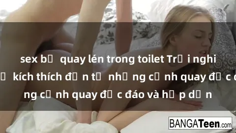 sex bị quay lén trong toilet Trải nghiệm phim sex : Sự kích thích đến từ những cảnh quay độc đáo và hấp dẫn