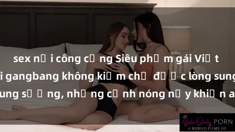 sex nơi công cộng Siêu phẩm gái Việt tham gia trong buổi gangbang không kiềm chế được lòng sung sướng, những cảnh nóng nảy khiến ai cũng phải mãn nhãn
