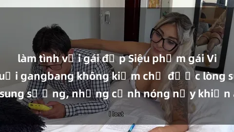 làm tình với gái đẹp Siêu phẩm gái Việt tham gia trong buổi gangbang không kiềm chế được lòng sung sướng, những cảnh nóng nảy khiến ai cũng phải mãn nhãn
