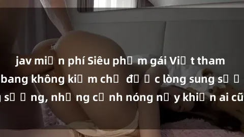 jav miễn phí Siêu phẩm gái Việt tham gia trong buổi gangbang không kiềm chế được lòng sung sướng, những cảnh nóng nảy khiến ai cũng phải mãn nhãn