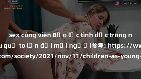sex công viên Bạo lực tình dục trong nhóm: nguy cơ và hậu quả to lớn đối mọi người参考: https://www.theguardian.com/society/2021/nov/11/children-as-young-as-four-are-being-sexually-abused-by-groups-in-u