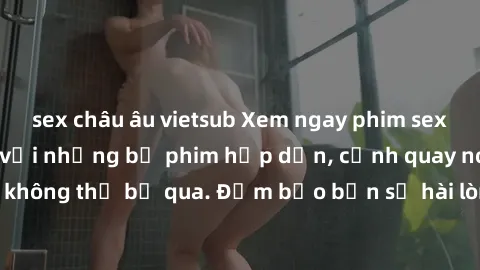 sex châu âu vietsub Xem ngay phim sex bukkake hàng đầu với những bộ phim hấp dẫn, cảnh quay nóng bỏng không thể bỏ qua. Đảm bảo bạn sẽ hài lòng với trải nghiệm mới lạ này!