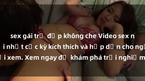 sex gái trẻ đẹp không che Video sex nhóm không che mới nhất cực kỳ kích thích và hấp dẫn cho người xem. Xem ngay để khám phá trải nghiệm mới lạ và đầy bất ngờ!