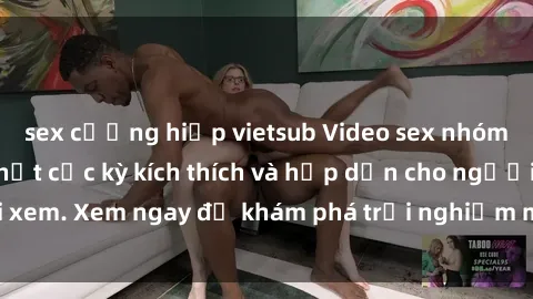 sex cưỡng hiếp vietsub Video sex nhóm không che mới nhất cực kỳ kích thích và hấp dẫn cho người xem. Xem ngay để khám phá trải nghiệm mới lạ và đầy bất ngờ!