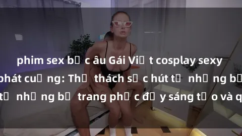 phim sex bắc âu Gái Việt cosplay sexy khiến fan hâm mộ phát cuồng: Thử thách sức hút từ những bộ trang phục đầy sáng tạo và quyến rũ!
