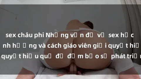 sex châu phi Những vấn đề về sex học sinh: Các yếu tố ảnh hưởng và cách giáo viên giải quyết hiệu quả để đảm bảo sự phát triển toàn diện.