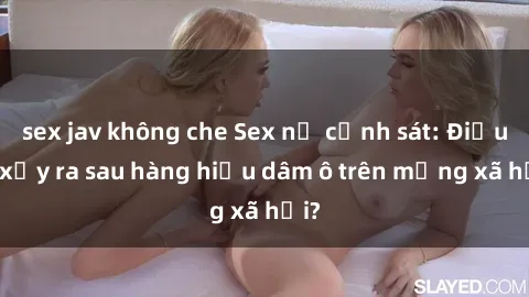 sex jav không che Sex nữ cảnh sát: Điều gì xảy ra sau hàng hiệu dâm ô trên mạng xã hội?