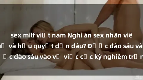 sex milf việt nam Nghi án sex nhân viên nhà hàng: Hậu quả và hậu quyết đến đâu? Được đào sâu vào vụ việc cực kỳ nghiêm trọng này.