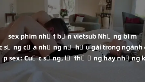 sex phim nhật bản vietsub Những bí mật đằng sau cuộc sống của những nữ hầu gái trong ngành công nghiệp sex: Cuộc sống, lẽ thường hay những khó khăn mà họ phải đối mặt.