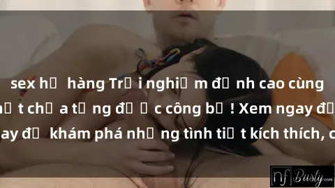 sex họ hàng Trải nghiệm đỉnh cao cùng phim sex Mỹ hot nhất chưa từng được công bố! Xem ngay để khám phá những tình tiết kích thích, cảnh nóng bỏng!