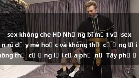 sex không che HD Những bí mật về sex gái Tây: Sự quyến rũ đầy mê hoặc và không thể cưỡng lại của phụ nữ Tây phương