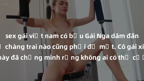 sex gái việt nam có bầu Gái Nga dâm đãng khiến tim bất cứ chàng trai nào cũng phải đỏ mặt. Cô gái xinh đẹp này đã chứng minh rằng không ai có thể cưỡng lại khi cô làm tình đắm say.