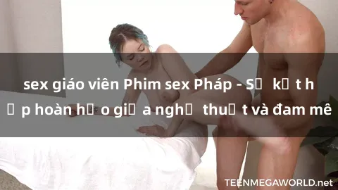 sex giáo viên Phim sex Pháp - Sự kết hợp hoàn hảo giữa nghệ thuật và đam mê