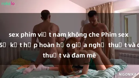 sex phim việt nam không che Phim sex Pháp - Sự kết hợp hoàn hảo giữa nghệ thuật và đam mê