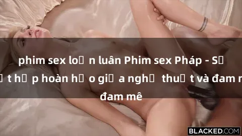 phim sex loạn luân Phim sex Pháp - Sự kết hợp hoàn hảo giữa nghệ thuật và đam mê