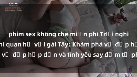 phim sex không che miễn phí Trải nghiệm đầy mới lạ khi quan hệ với gái Tây: Khám phá vẻ đẹp hấp dẫn và tình yêu say đắm từ phương Tây