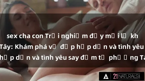 sex cha con Trải nghiệm đầy mới lạ khi quan hệ với gái Tây: Khám phá vẻ đẹp hấp dẫn và tình yêu say đắm từ phương Tây