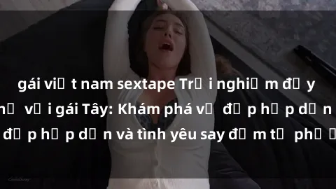 gái việt nam sextape Trải nghiệm đầy mới lạ khi quan hệ với gái Tây: Khám phá vẻ đẹp hấp dẫn và tình yêu say đắm từ phương Tây